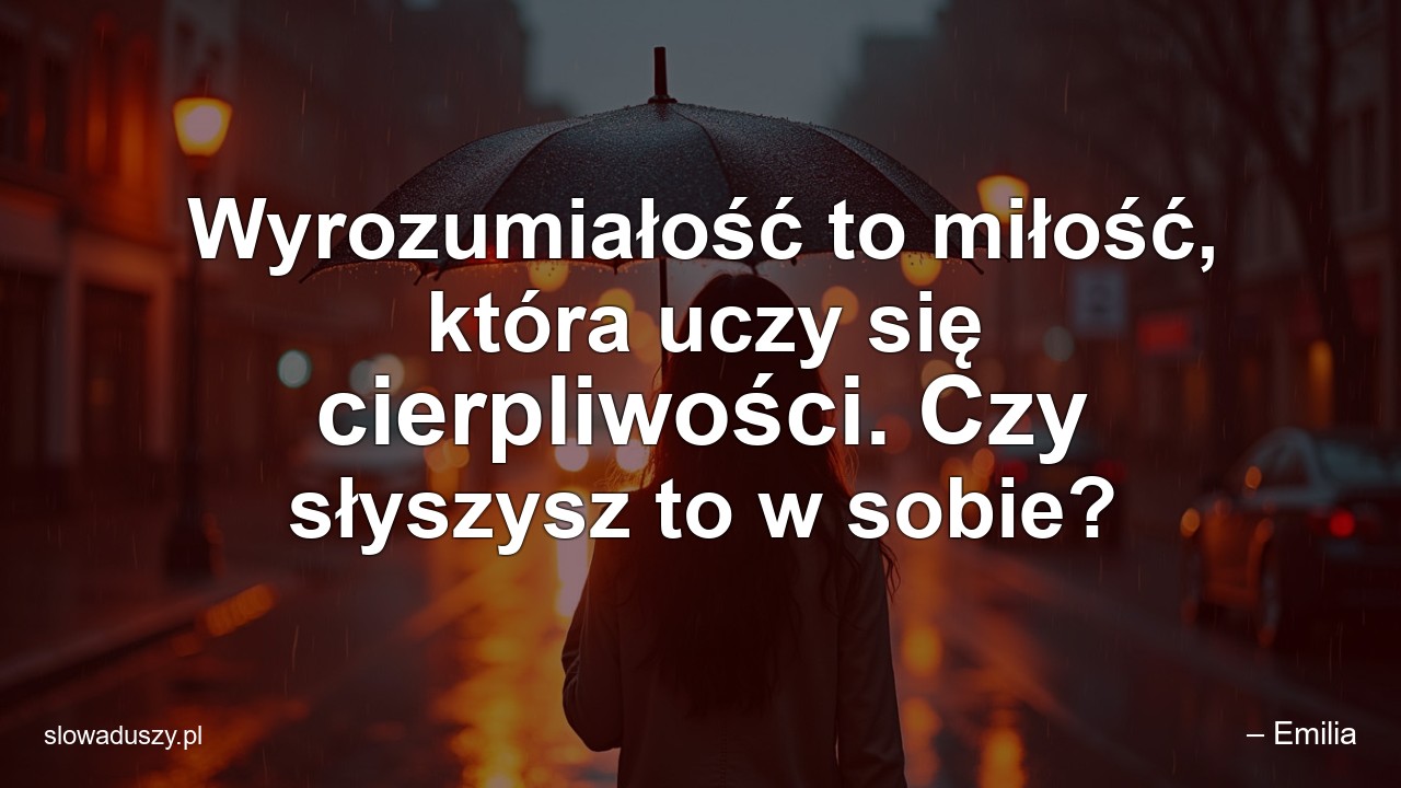 Wyrozumiałość to miłość,  która uczy się cierpliwości. Czy słyszysz to w sobie?