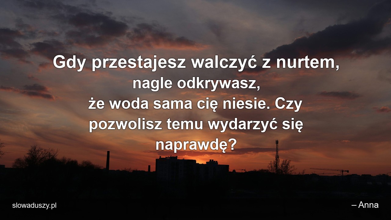 Gdy przestajesz walczyć z nurtem,  nagle odkrywasz,  że woda sama cię niesie. Czy pozwolisz temu wydarzyć się naprawdę? - – Anna