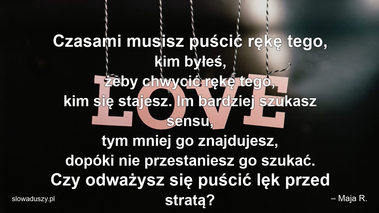 Czasami musisz puścić rękę tego,  kim byłeś,  żeby chwycić rękę tego,  kim się stajesz. Im bardziej szukasz sensu,  tym mniej go znajdujesz,  dopóki nie przestaniesz go szukać. Czy odważysz się puścić lęk przed stratą?