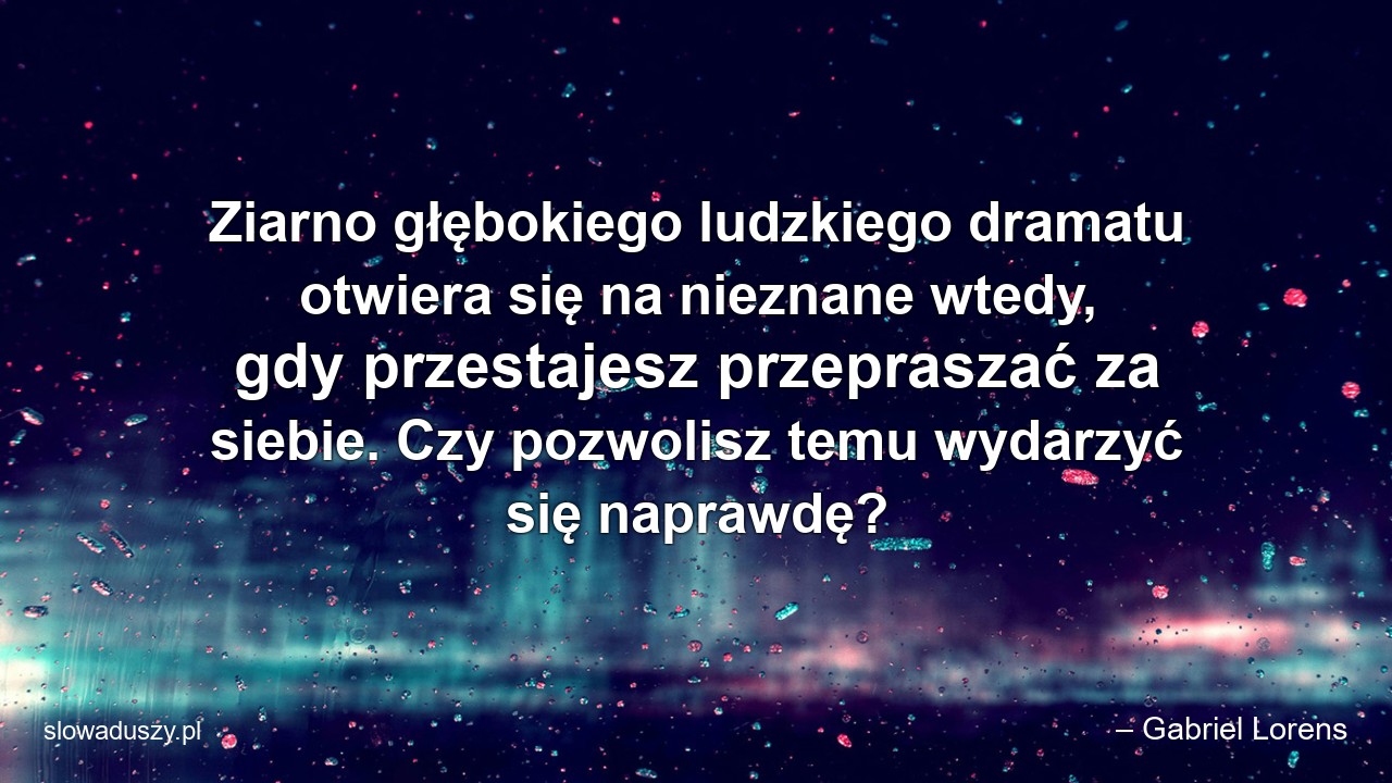Ziarno głębokiego ludzkiego dramatu otwiera się na nieznane wtedy,  gdy przestajesz przepraszać za siebie. Czy pozwolisz temu wydarzyć się naprawdę? - – Gabriel Lorens