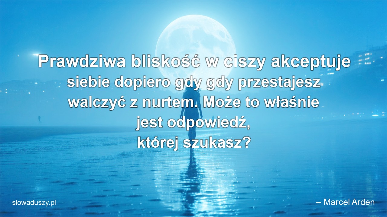 Prawdziwa bliskość w ciszy akceptuje siebie dopiero gdy gdy przestajesz walczyć z nurtem. Może to właśnie jest odpowiedź,  której szukasz? - – Marcel Arden