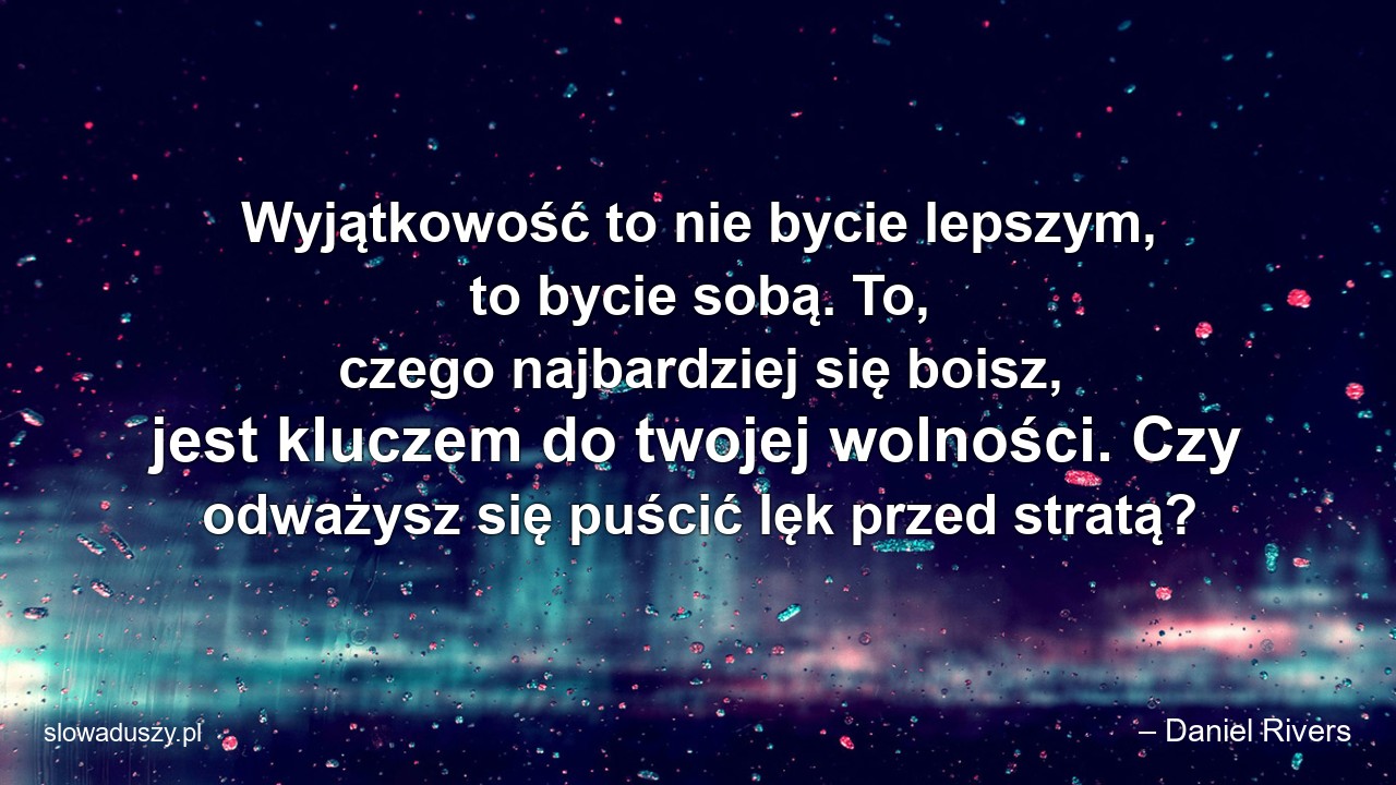Wyjątkowość to nie bycie lepszym,  to bycie sobą. To,  czego najbardziej się boisz,  jest kluczem do twojej wolności. Czy odważysz się puścić lęk przed stratą? - – Daniel Rivers