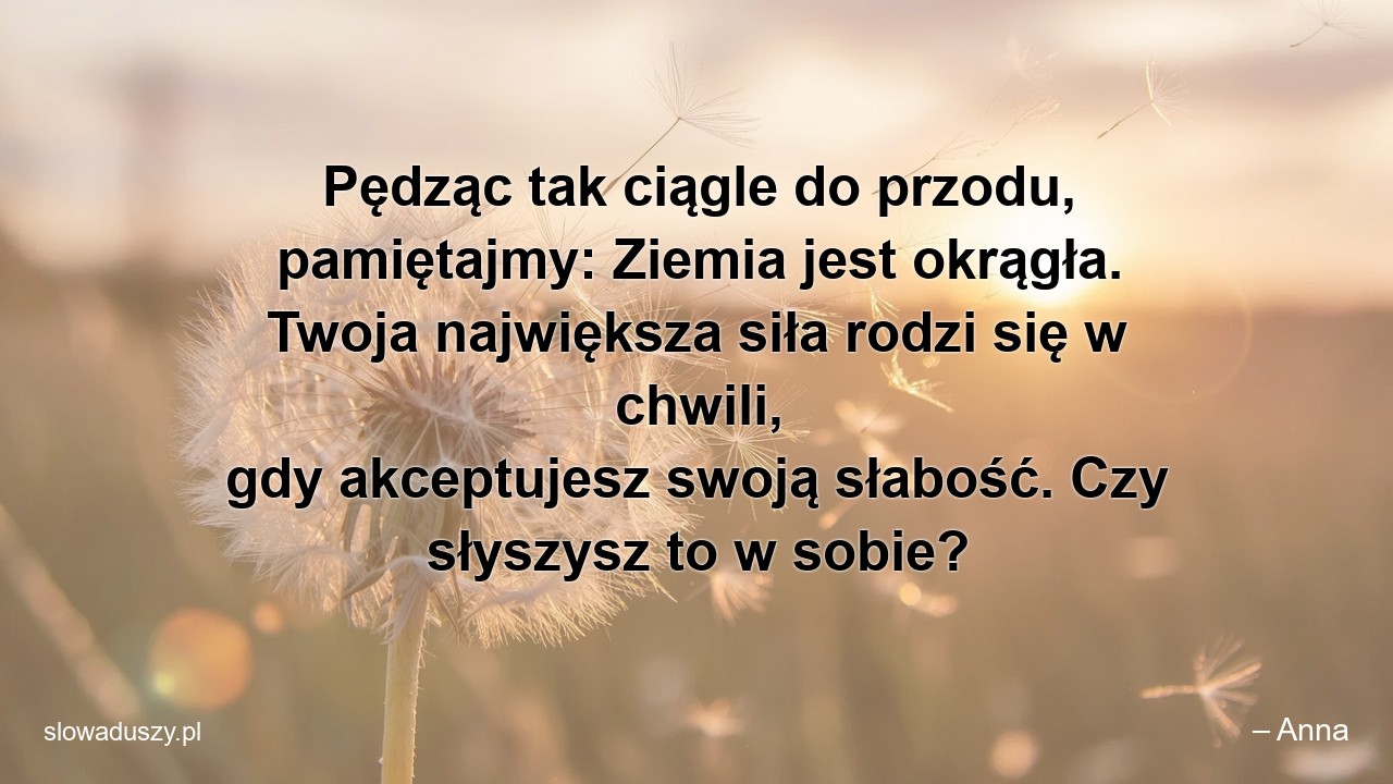 Pędząc tak ciągle do przodu,  pamiętajmy: Ziemia jest okrągła. Twoja największa siła rodzi się w chwili,  gdy akceptujesz swoją słabość. Czy słyszysz to w sobie? - – Anna