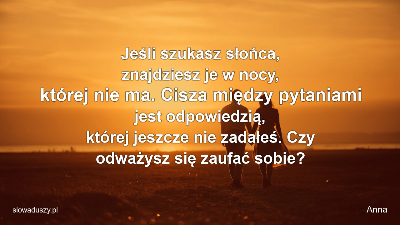 Jeśli szukasz słońca,  znajdziesz je w nocy,  której nie ma. Cisza między pytaniami jest odpowiedzią,  której jeszcze nie zadałeś. Czy odważysz się zaufać sobie? - – Anna