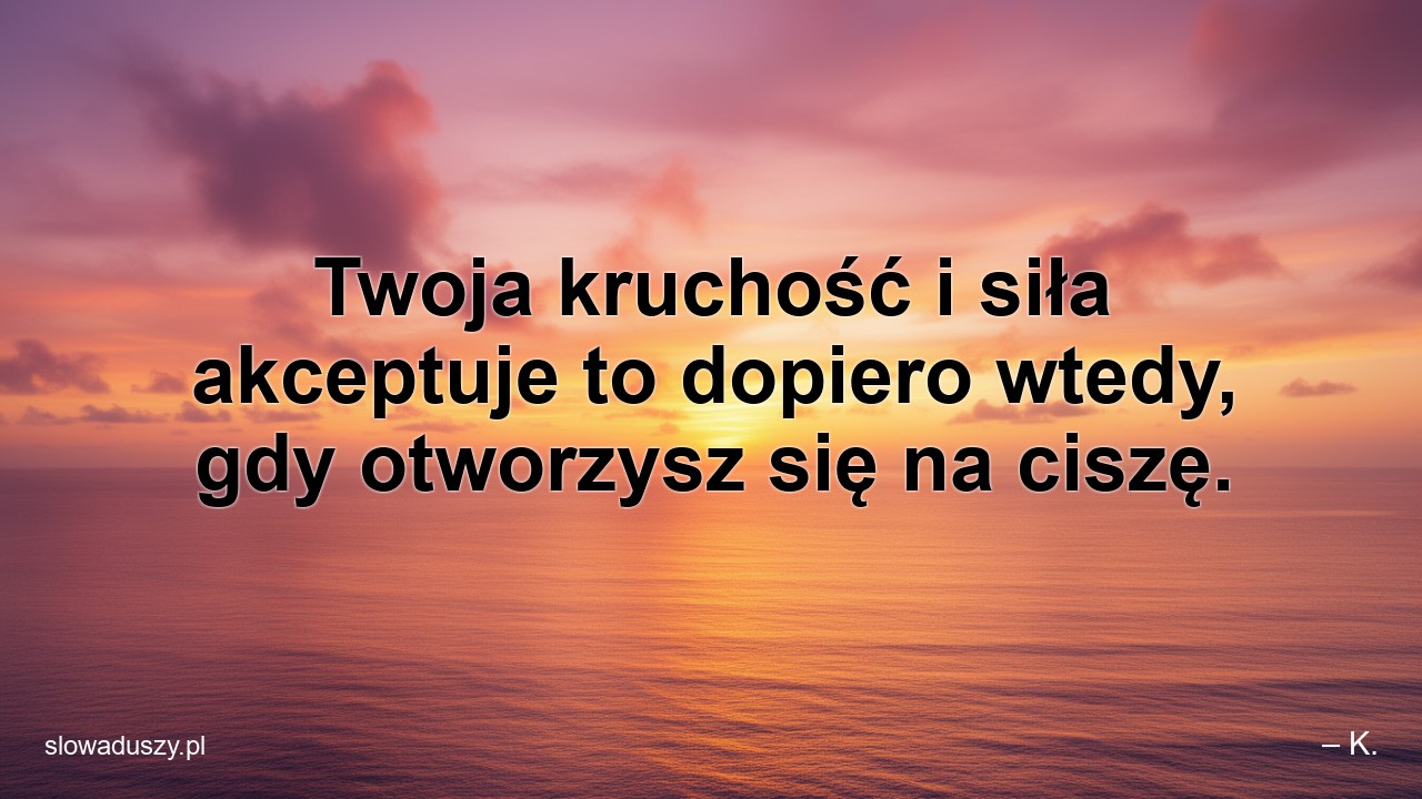 Twoja kruchość i siła akceptuje to dopiero wtedy,  gdy otworzysz się na ciszę.