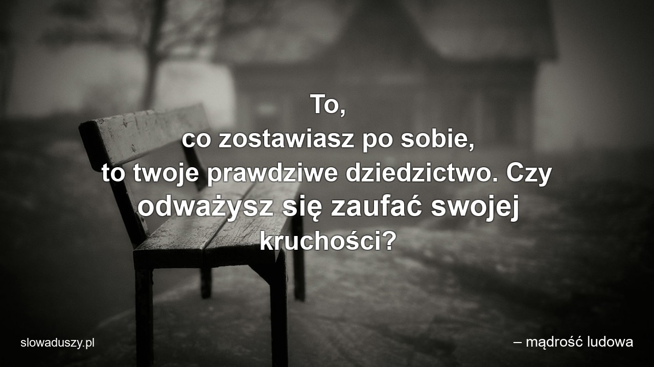 To,  co zostawiasz po sobie,  to twoje prawdziwe dziedzictwo. Czy odważysz się zaufać swojej kruchości? - – mądrość ludowa