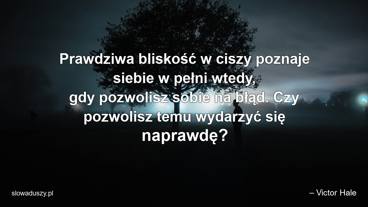 Prawdziwa bliskość w ciszy poznaje siebie w pełni wtedy,  gdy pozwolisz sobie na błąd. Czy pozwolisz temu wydarzyć się naprawdę? - – Victor Hale