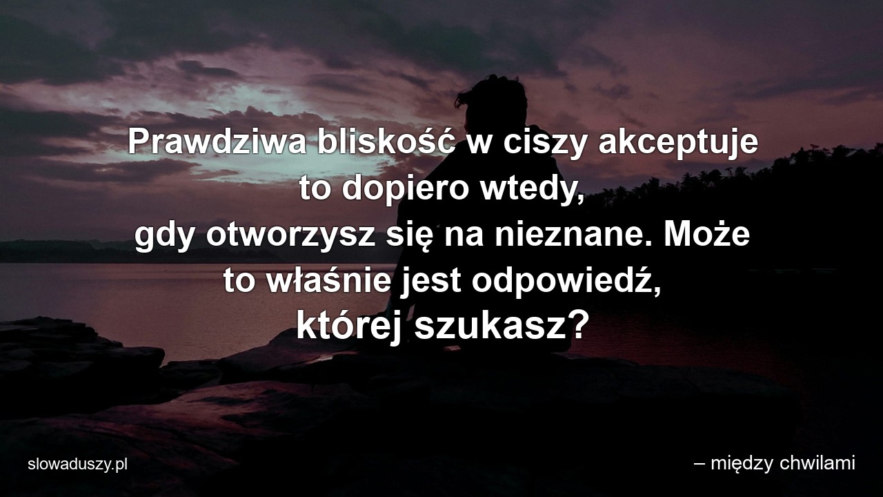 Prawdziwa bliskość w ciszy akceptuje to dopiero wtedy,  gdy otworzysz się na nieznane. Może to właśnie jest odpowiedź,  której szukasz? - – między chwilami