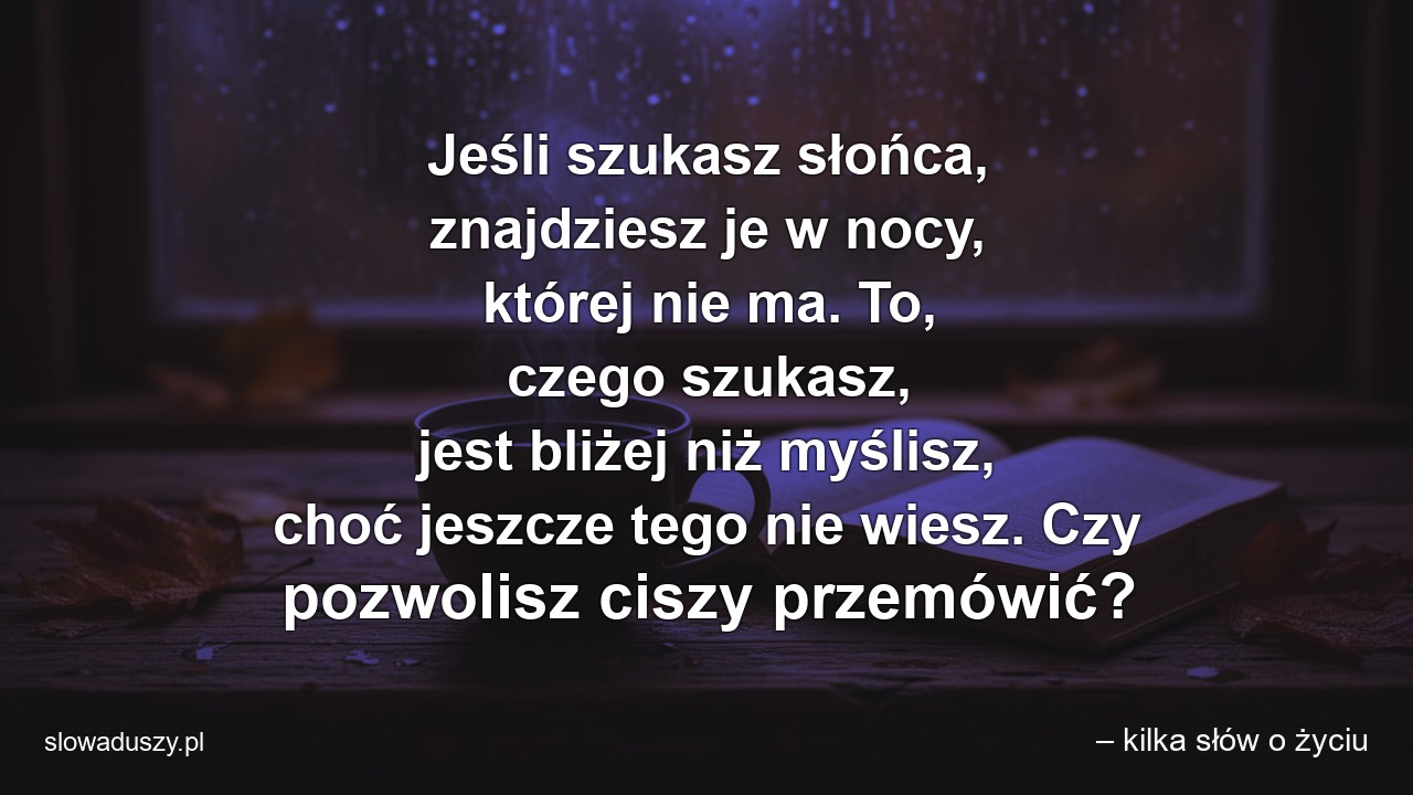 Jeśli szukasz słońca,  znajdziesz je w nocy,  której nie ma. To,  czego szukasz,  jest bliżej niż myślisz,  choć jeszcze tego nie wiesz. Czy pozwolisz ciszy przemówić? - – kilka słów o życiu