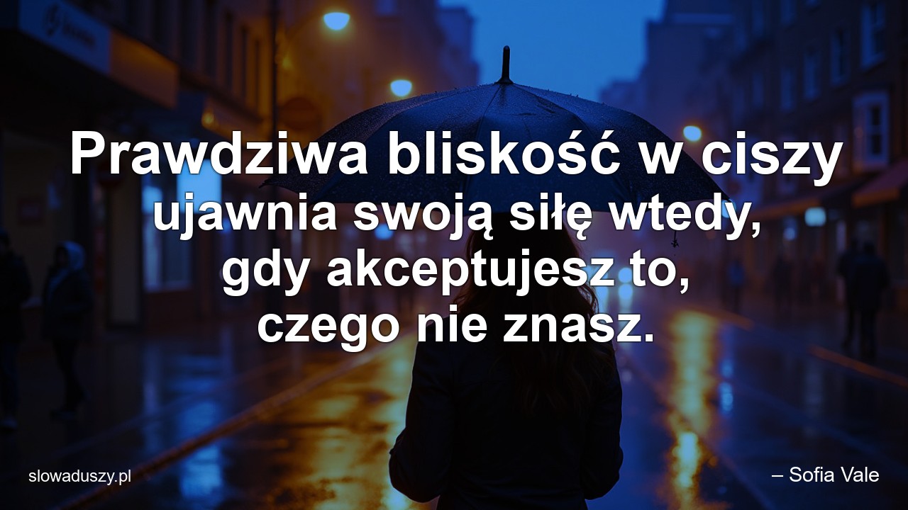 Prawdziwa bliskość w ciszy ujawnia swoją siłę wtedy,  gdy akceptujesz to,  czego nie znasz. - – Sofia Vale