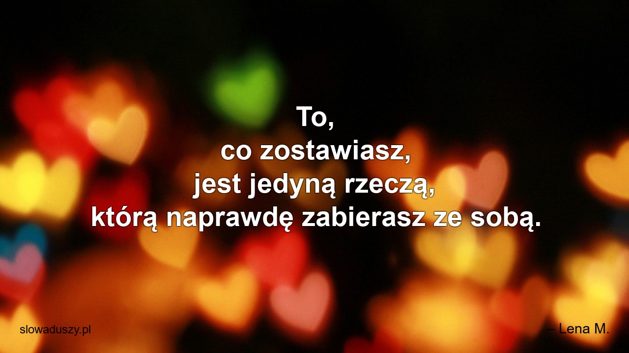 To,  co zostawiasz,  jest jedyną rzeczą,  którą naprawdę zabierasz ze sobą. - – Lena M.