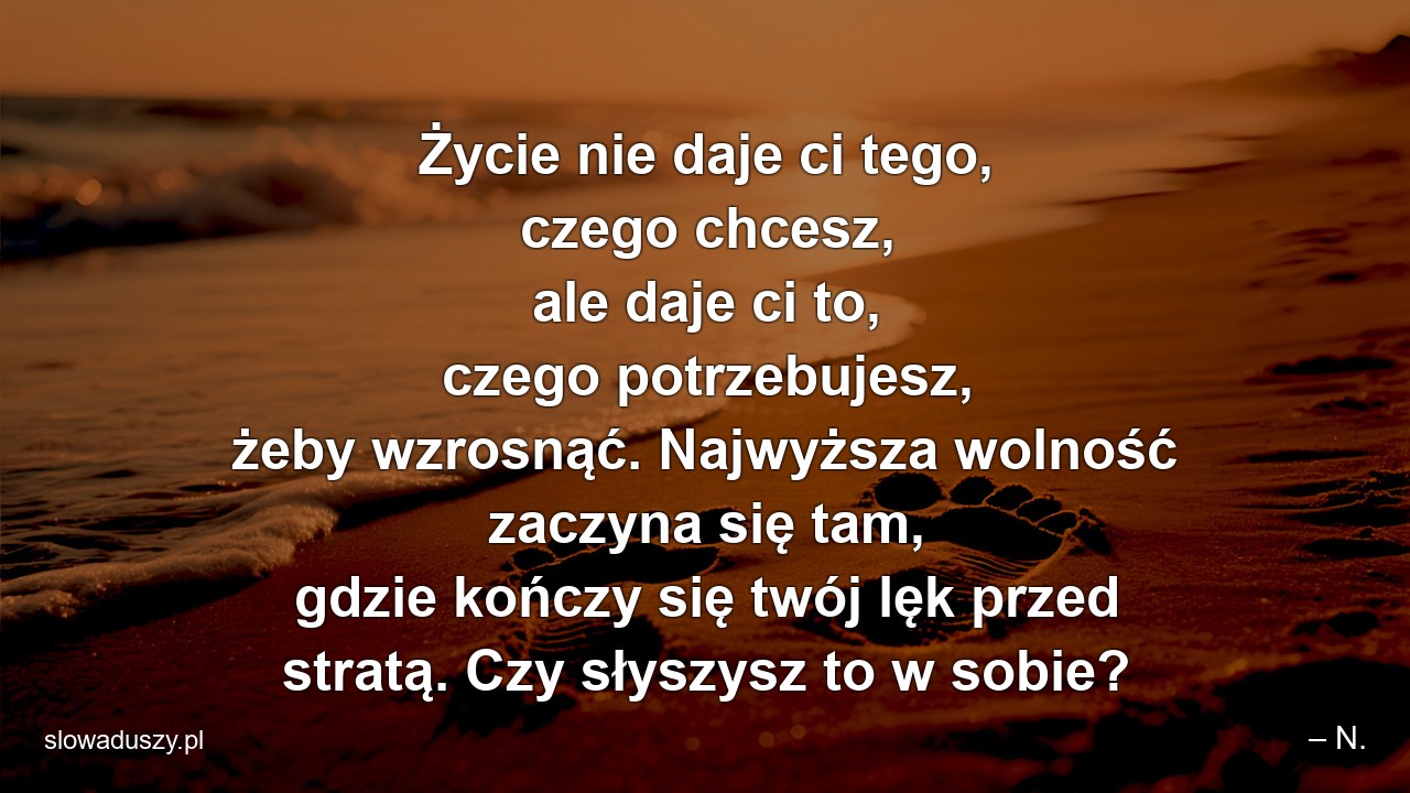 Życie nie daje ci tego,  czego chcesz,  ale daje ci to,  czego potrzebujesz,  żeby wzrosnąć. Najwyższa wolność zaczyna się tam,  gdzie kończy się twój lęk przed stratą. Czy słyszysz to w sobie? - – N.