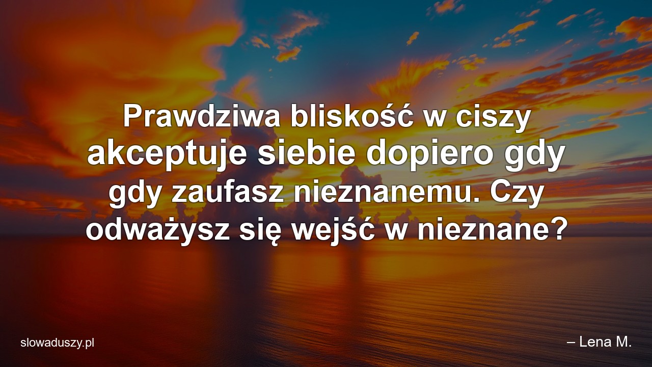 Prawdziwa bliskość w ciszy akceptuje siebie dopiero gdy gdy zaufasz nieznanemu. Czy odważysz się wejść w nieznane? - – Lena M.