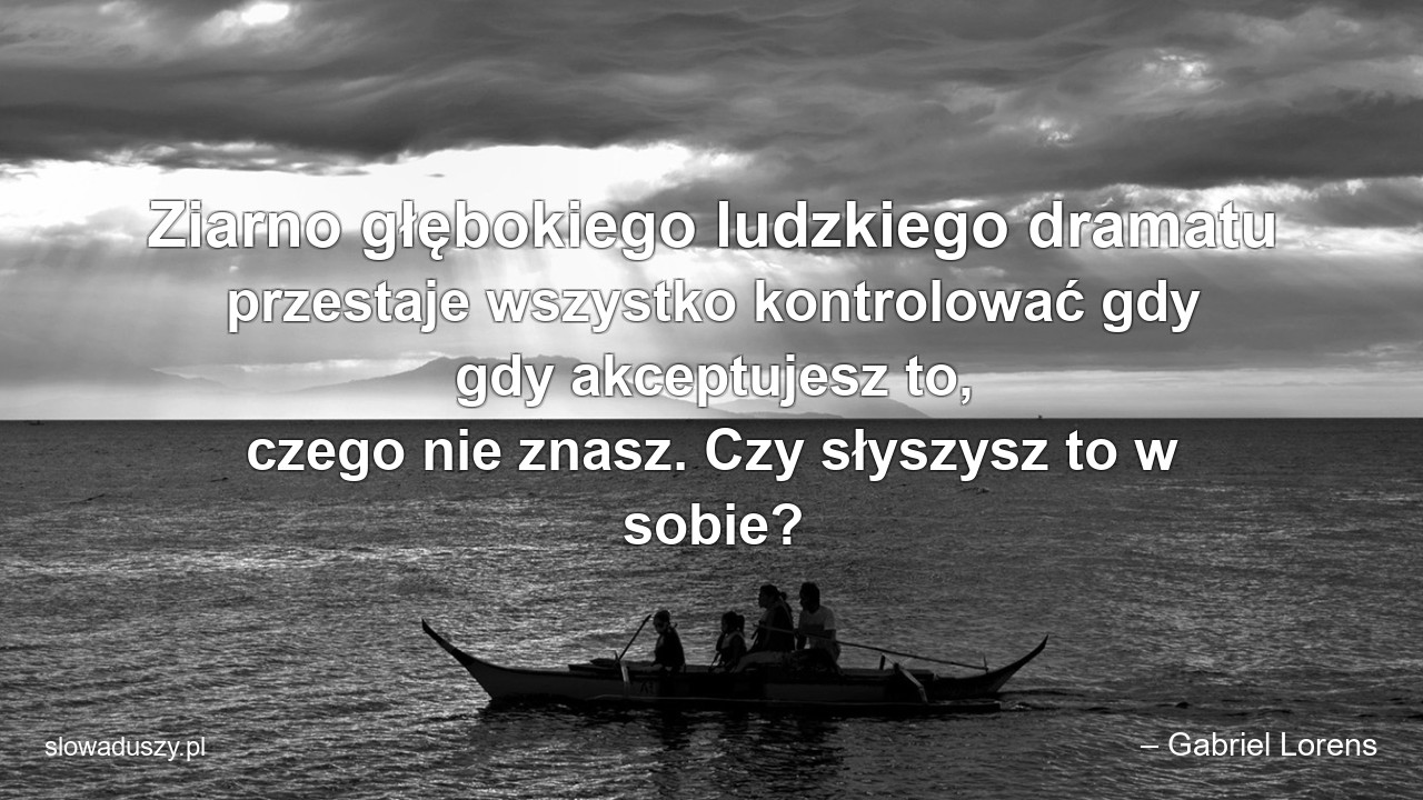 Ziarno głębokiego ludzkiego dramatu przestaje wszystko kontrolować gdy gdy akceptujesz to,  czego nie znasz. Czy słyszysz to w sobie? - – Gabriel Lorens