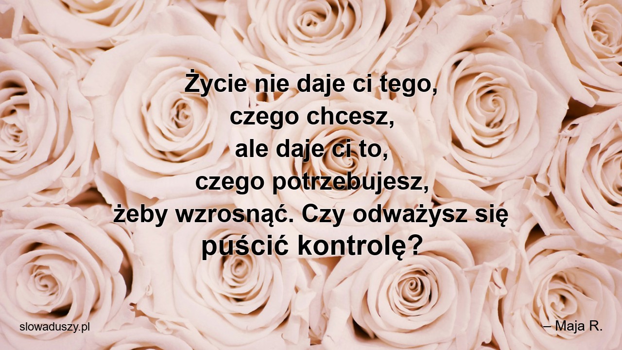 Życie nie daje ci tego,  czego chcesz,  ale daje ci to,  czego potrzebujesz,  żeby wzrosnąć. Czy odważysz się puścić kontrolę? - – Maja R.