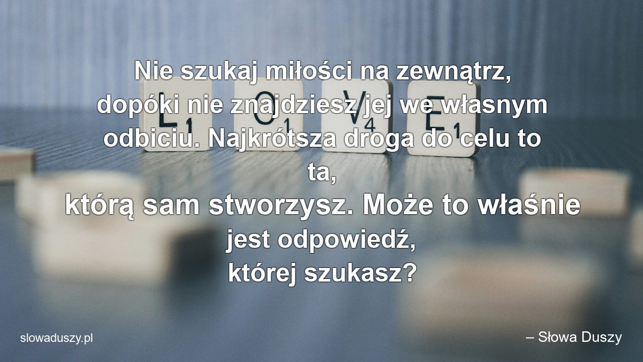 Nie szukaj miłości na zewnątrz,  dopóki nie znajdziesz jej we własnym odbiciu. Najkrótsza droga do celu to ta,  którą sam stworzysz. Może to właśnie jest odpowiedź,  której szukasz?