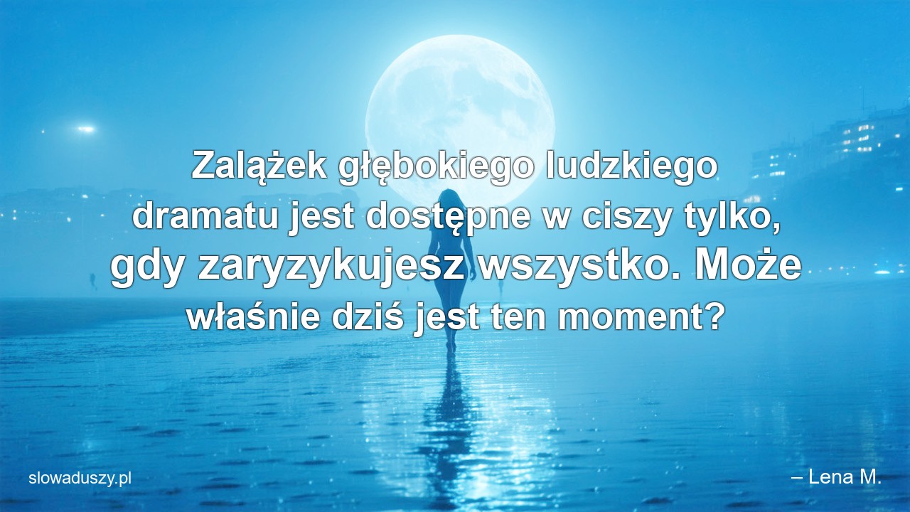 Zalążek głębokiego ludzkiego dramatu jest dostępne w ciszy tylko,  gdy zaryzykujesz wszystko. Może właśnie dziś jest ten moment? - – Lena M.