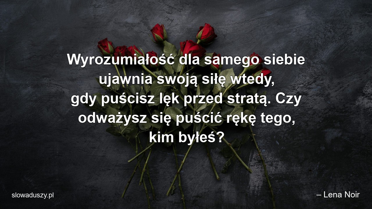 Wyrozumiałość dla samego siebie ujawnia swoją siłę wtedy,  gdy puścisz lęk przed stratą. Czy odważysz się puścić rękę tego,  kim byłeś? - – Lena Noir