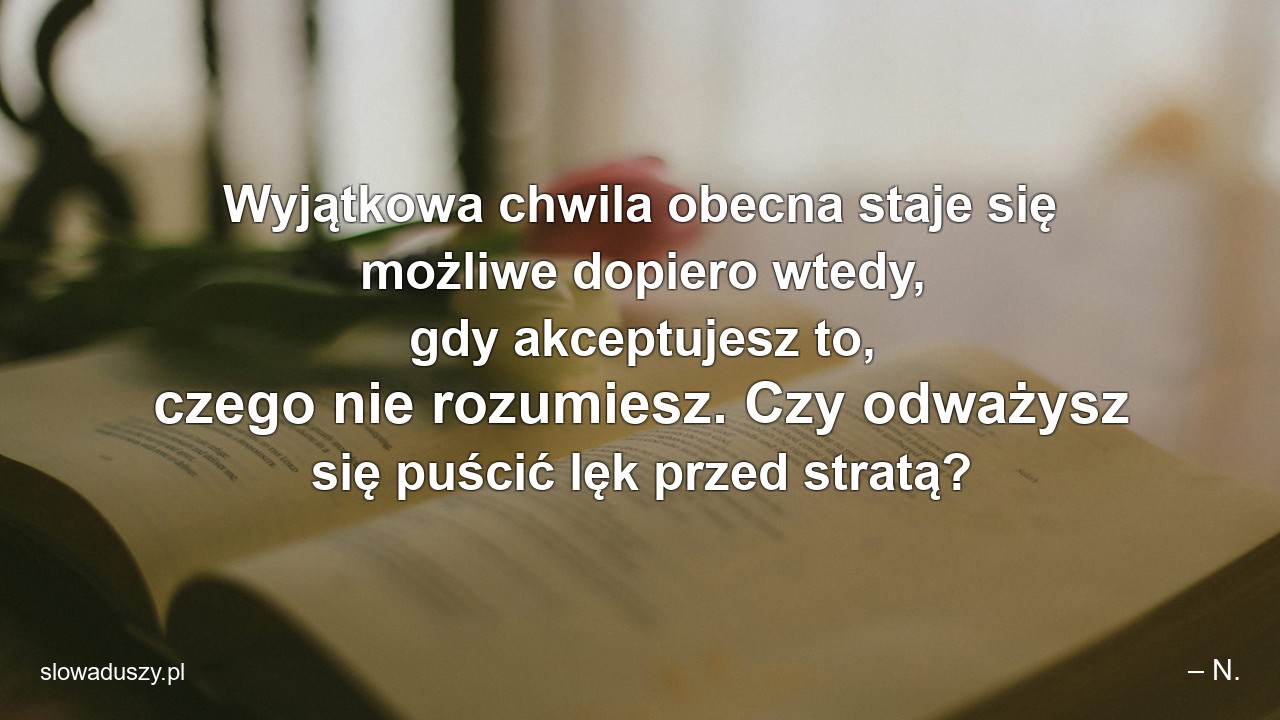 Wyjątkowa chwila obecna staje się możliwe dopiero wtedy,  gdy akceptujesz to,  czego nie rozumiesz. Czy odważysz się puścić lęk przed stratą? - – N.
