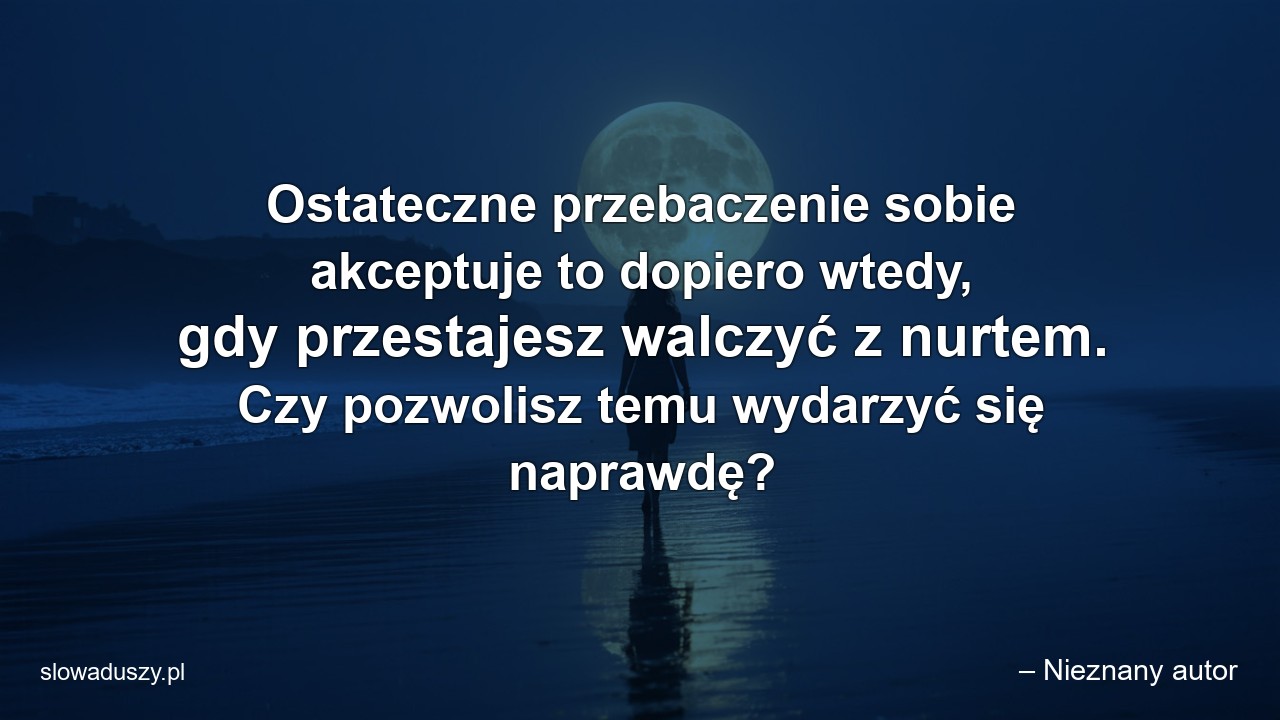 Ostateczne przebaczenie sobie akceptuje to dopiero wtedy,  gdy przestajesz walczyć z nurtem. Czy pozwolisz temu wydarzyć się naprawdę? - – Nieznany autor