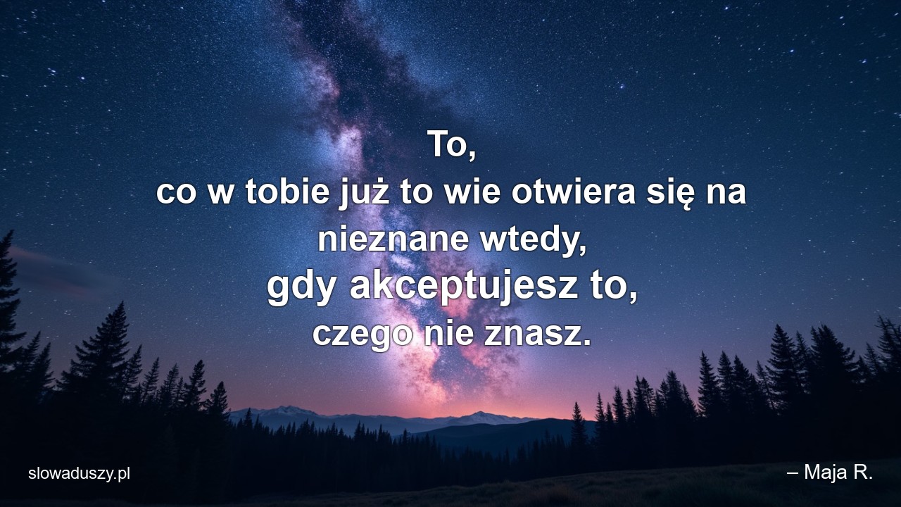 To,  co w tobie już to wie otwiera się na nieznane wtedy,  gdy akceptujesz to,  czego nie znasz. - – Maja R.