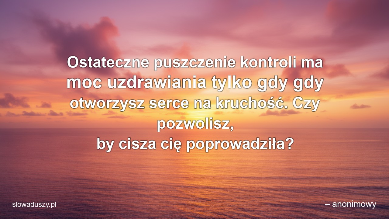 Ostateczne puszczenie kontroli ma moc uzdrawiania tylko gdy gdy otworzysz serce na kruchość. Czy pozwolisz,  by cisza cię poprowadziła? - – anonimowy
