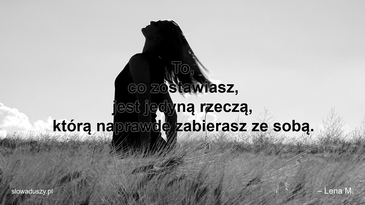 To,  co zostawiasz,  jest jedyną rzeczą,  którą naprawdę zabierasz ze sobą. - – Lena M.