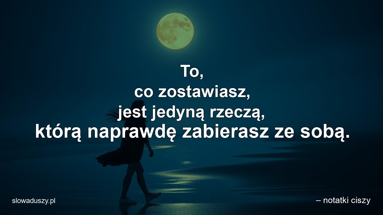 To,  co zostawiasz,  jest jedyną rzeczą,  którą naprawdę zabierasz ze sobą.
