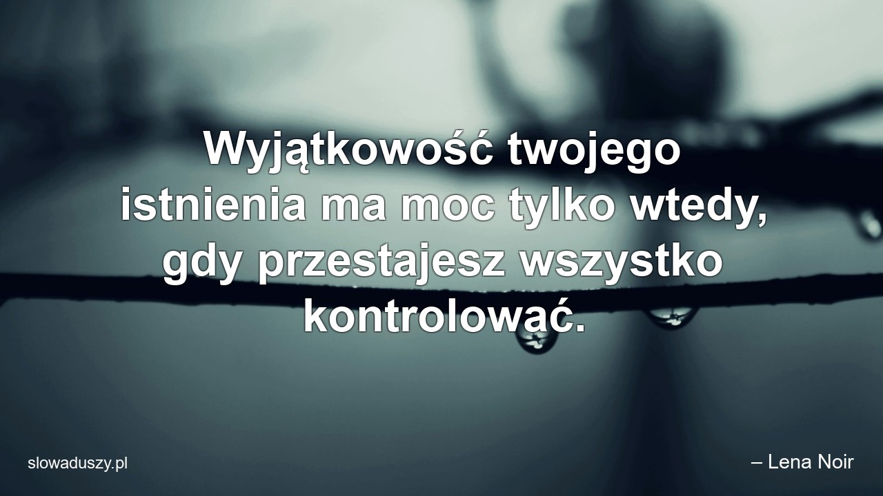 Wyjątkowość twojego istnienia ma moc tylko wtedy,  gdy przestajesz wszystko kontrolować.