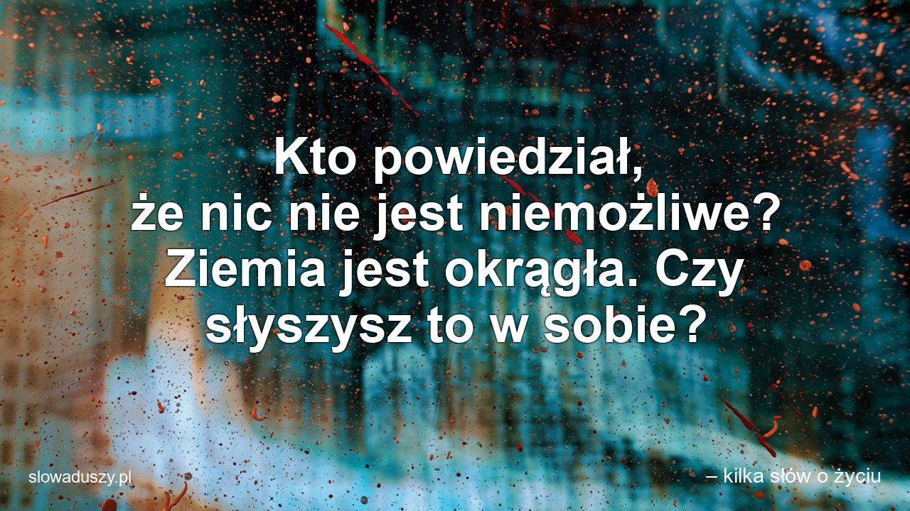 Kto powiedział,  że nic nie jest niemożliwe? Ziemia jest okrągła. Czy słyszysz to w sobie? - – kilka słów o życiu