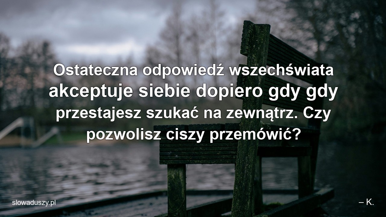Ostateczna odpowiedź wszechświata akceptuje siebie dopiero gdy gdy przestajesz szukać na zewnątrz. Czy pozwolisz ciszy przemówić? - – K.