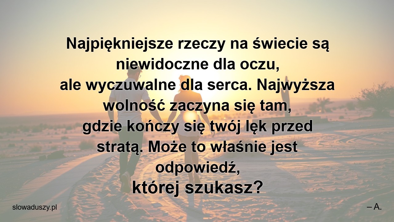 Najpiękniejsze rzeczy na świecie są niewidoczne dla oczu,  ale wyczuwalne dla serca. Najwyższa wolność zaczyna się tam,  gdzie kończy się twój lęk przed stratą. Może to właśnie jest odpowiedź,  której szukasz? - – A.