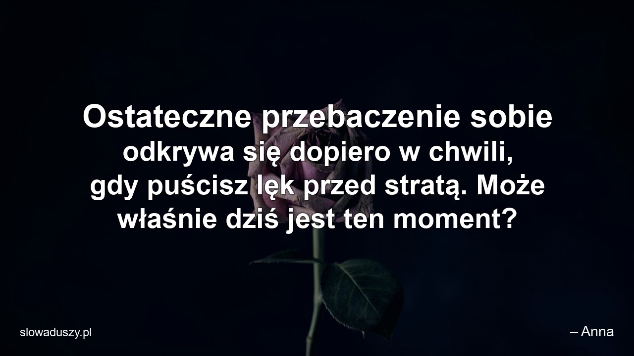 Ostateczne przebaczenie sobie odkrywa się dopiero w chwili,  gdy puścisz lęk przed stratą. Może właśnie dziś jest ten moment? - – Anna