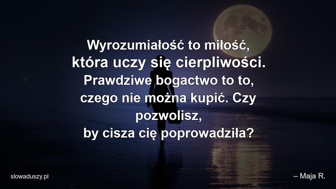 Wyrozumiałość to miłość,  która uczy się cierpliwości. Prawdziwe bogactwo to to,  czego nie można kupić. Czy pozwolisz,  by cisza cię poprowadziła? - – Maja R.