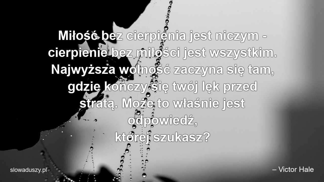 Miłość bez cierpienia jest niczym - cierpienie bez miłości jest wszystkim. Najwyższa wolność zaczyna się tam,  gdzie kończy się twój lęk przed stratą. Może to właśnie jest odpowiedź,  której szukasz? - – Victor Hale