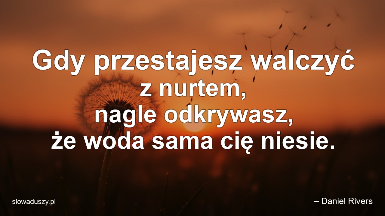 Gdy przestajesz walczyć z nurtem,  nagle odkrywasz,  że woda sama cię niesie.