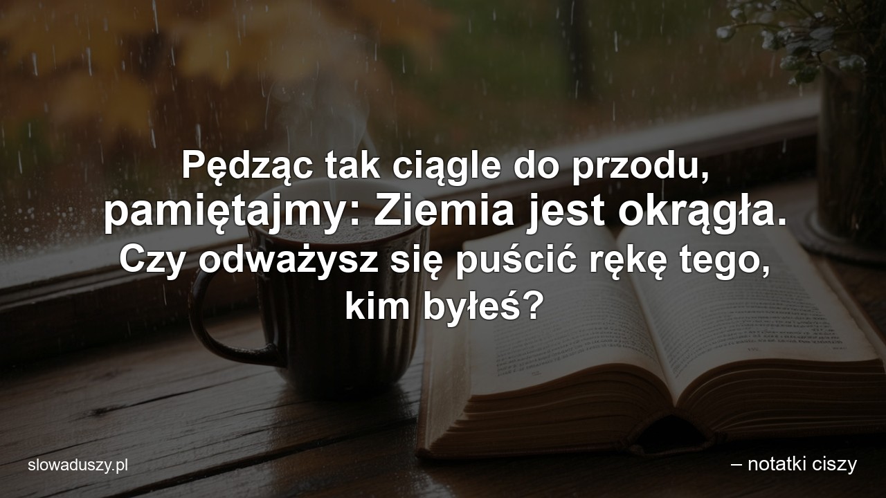 Pędząc tak ciągle do przodu,  pamiętajmy: Ziemia jest okrągła. Czy odważysz się puścić rękę tego,  kim byłeś? - – notatki ciszy