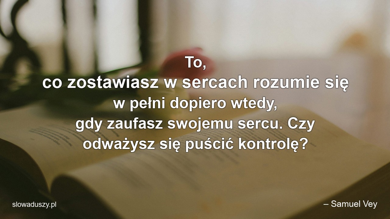 To,  co zostawiasz w sercach rozumie się w pełni dopiero wtedy,  gdy zaufasz swojemu sercu. Czy odważysz się puścić kontrolę? - – Samuel Vey