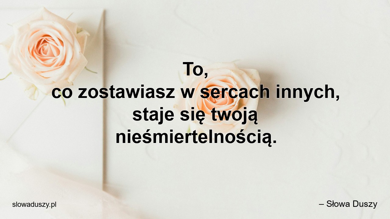 To,  co zostawiasz w sercach innych,  staje się twoją nieśmiertelnością.