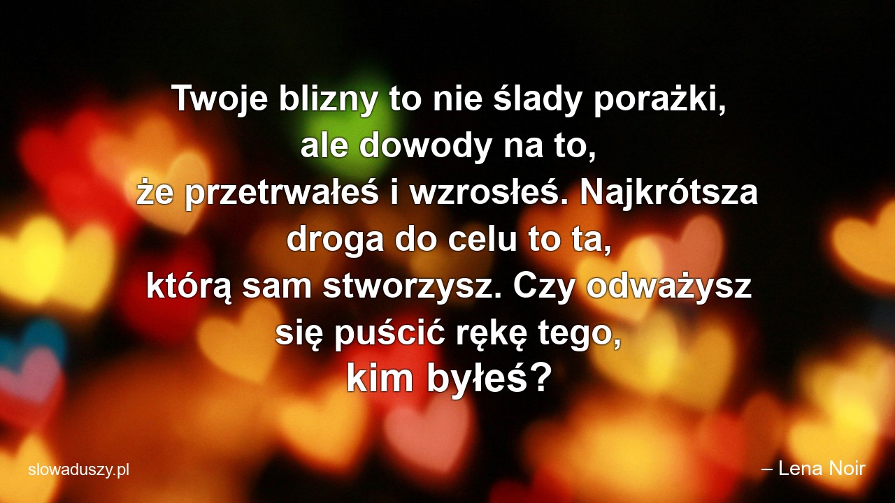 Twoje blizny to nie ślady porażki,  ale dowody na to,  że przetrwałeś i wzrosłeś. Najkrótsza droga do celu to ta,  którą sam stworzysz. Czy odważysz się puścić rękę tego,  kim byłeś? - – Lena Noir