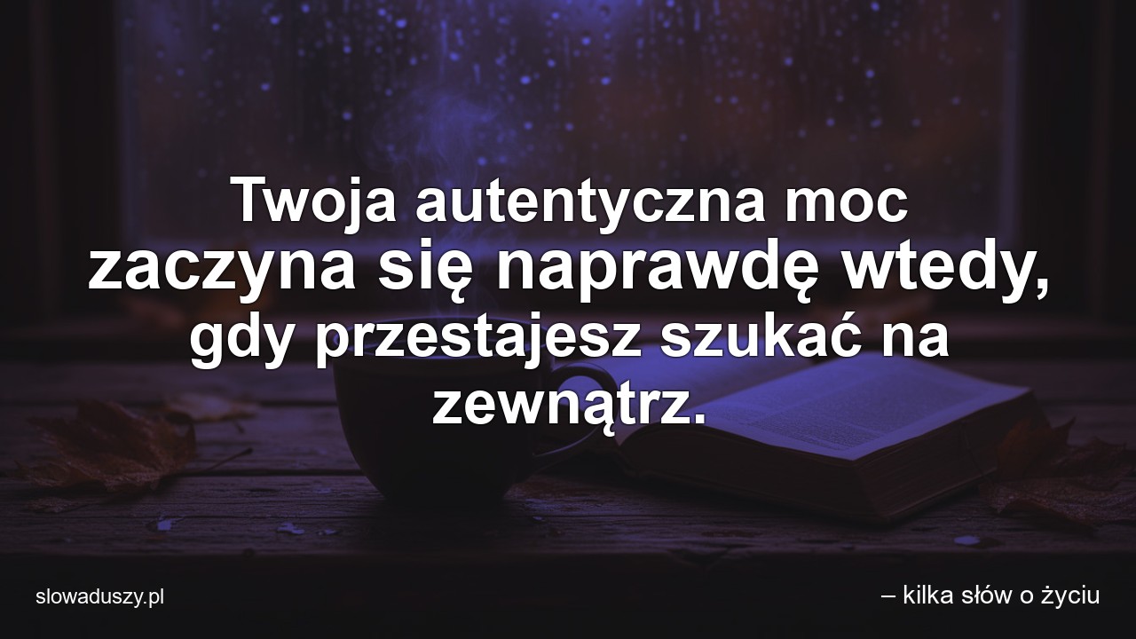 Twoja autentyczna moc zaczyna się naprawdę wtedy,  gdy przestajesz szukać na zewnątrz. - – kilka słów o życiu