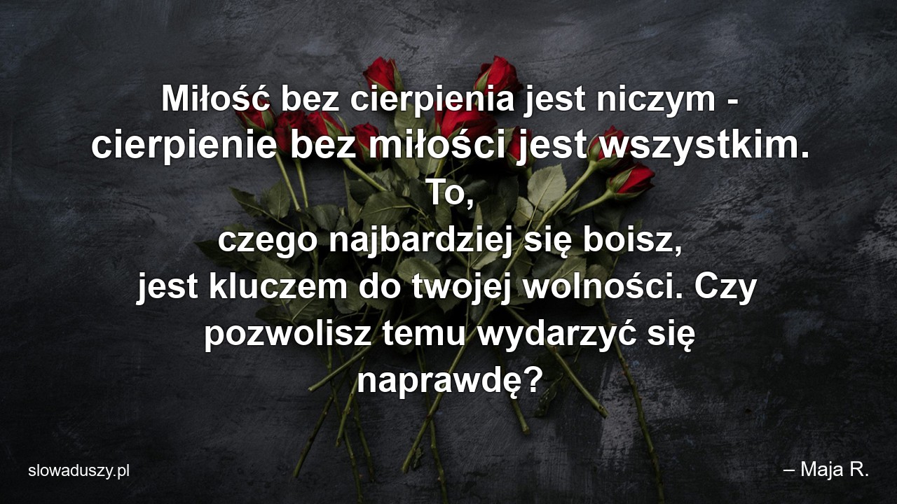 Miłość bez cierpienia jest niczym - cierpienie bez miłości jest wszystkim. To,  czego najbardziej się boisz,  jest kluczem do twojej wolności. Czy pozwolisz temu wydarzyć się naprawdę? - – Maja R.