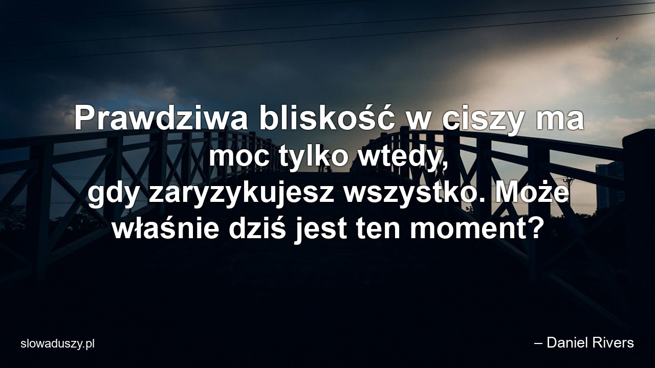Prawdziwa bliskość w ciszy ma moc tylko wtedy,  gdy zaryzykujesz wszystko. Może właśnie dziś jest ten moment? - – Daniel Rivers