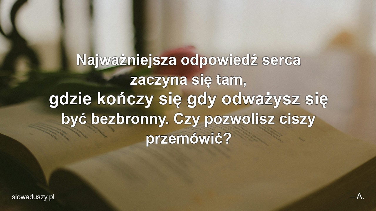 Najważniejsza odpowiedź serca zaczyna się tam,  gdzie kończy się gdy odważysz się być bezbronny. Czy pozwolisz ciszy przemówić? - – A.