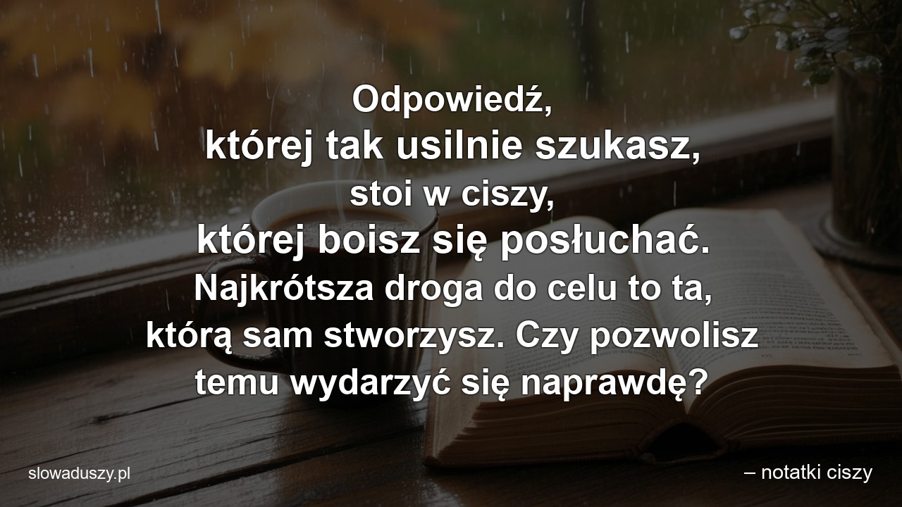 Odpowiedź,  której tak usilnie szukasz,  stoi w ciszy,  której boisz się posłuchać. Najkrótsza droga do celu to ta,  którą sam stworzysz. Czy pozwolisz temu wydarzyć się naprawdę?