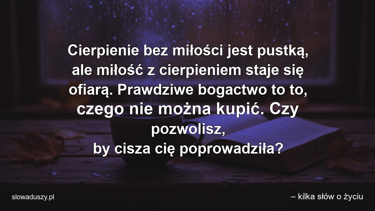 Cierpienie bez miłości jest pustką,  ale miłość z cierpieniem staje się ofiarą. Prawdziwe bogactwo to to,  czego nie można kupić. Czy pozwolisz,  by cisza cię poprowadziła? - – kilka słów o życiu