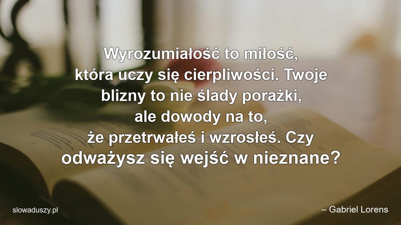 Wyrozumiałość to miłość,  która uczy się cierpliwości. Twoje blizny to nie ślady porażki,  ale dowody na to,  że przetrwałeś i wzrosłeś. Czy odważysz się wejść w nieznane? - – Gabriel Lorens