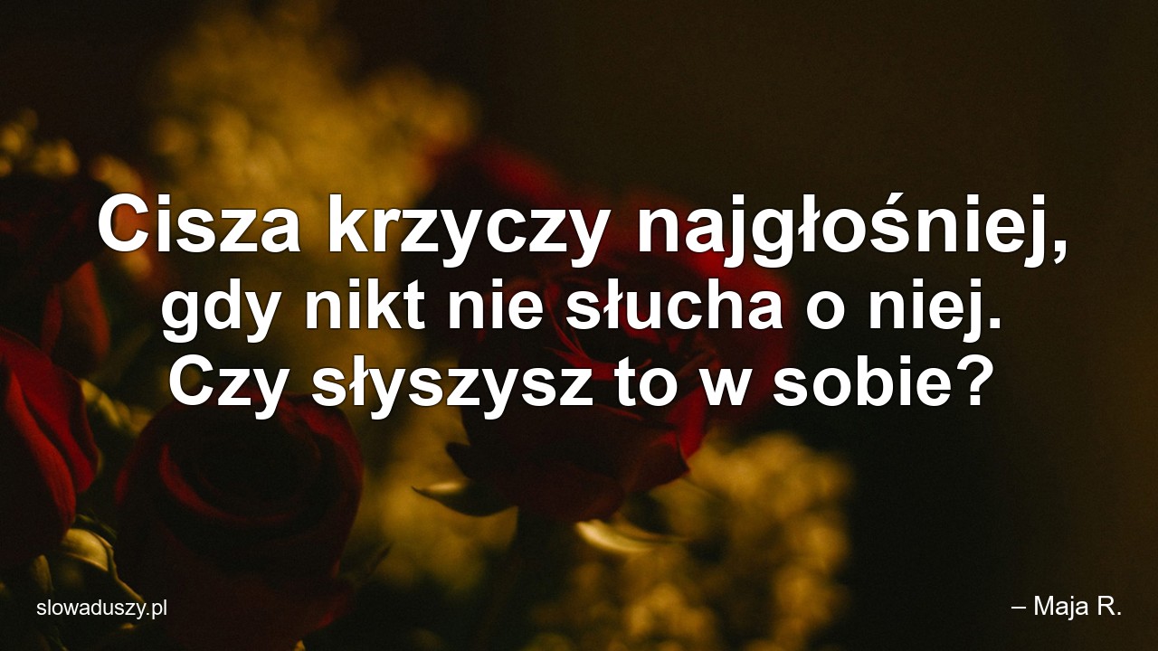 Cisza krzyczy najgłośniej,  gdy nikt nie słucha o niej. Czy słyszysz to w sobie? - – Maja R.