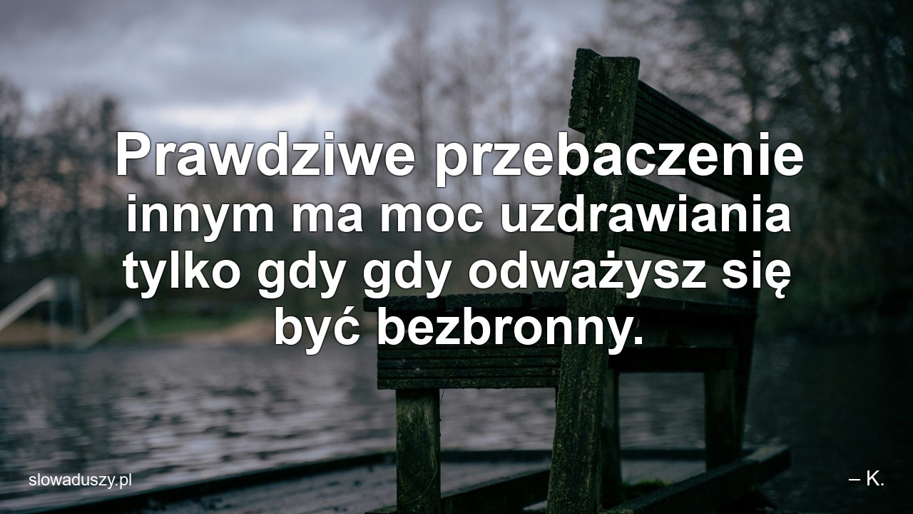 Prawdziwe przebaczenie innym ma moc uzdrawiania tylko gdy gdy odważysz się być bezbronny.