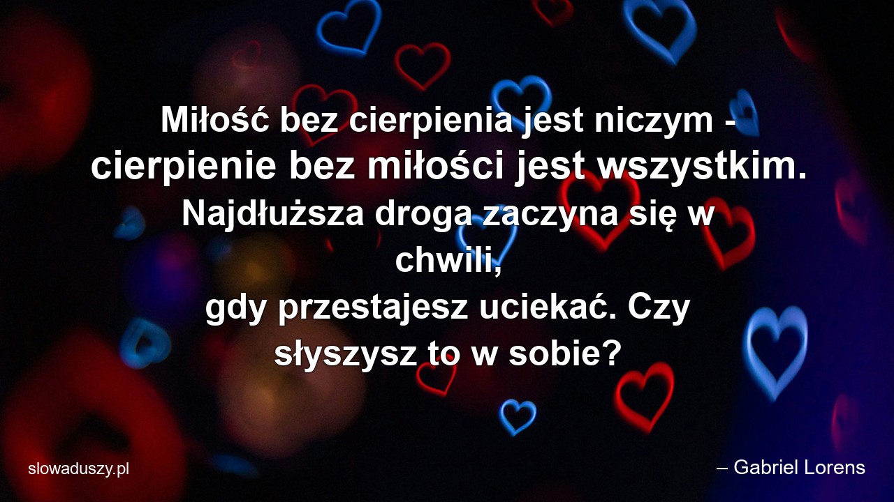 Miłość bez cierpienia jest niczym - cierpienie bez miłości jest wszystkim. Najdłuższa droga zaczyna się w chwili,  gdy przestajesz uciekać. Czy słyszysz to w sobie? - – Gabriel Lorens